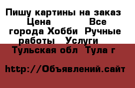 Пишу картины на заказ › Цена ­ 6 000 - Все города Хобби. Ручные работы » Услуги   . Тульская обл.,Тула г.